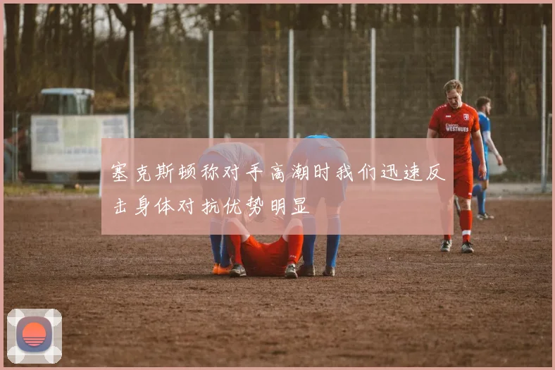 塞克斯顿称对手高潮时我们迅速反击身体对抗优势明显