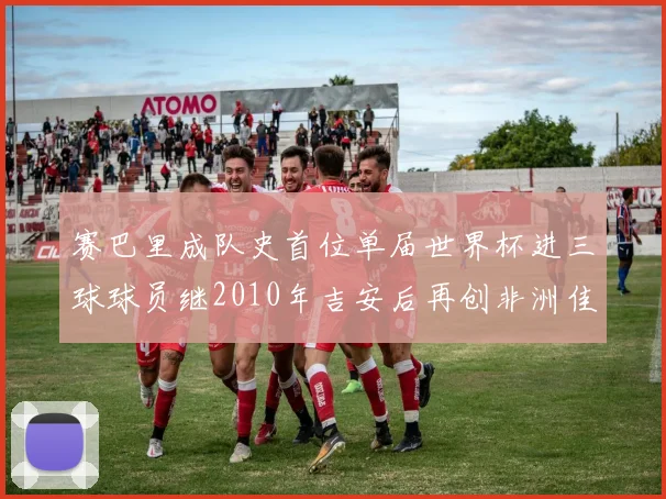 赛巴里成队史首位单届世界杯进三球球员继2010年吉安后再创非洲佳绩