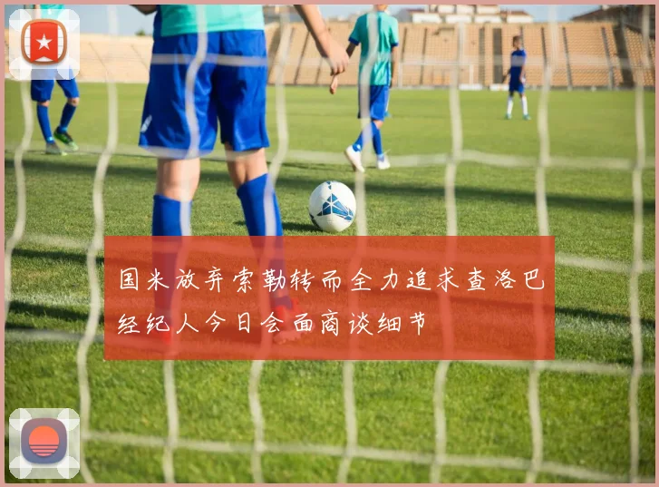 国米放弃索勒转而全力追求查洛巴经纪人今日会面商谈细节