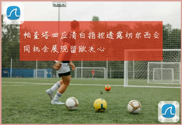 帕奎塔回应清白指控透露切尔西合同机会展现留欧决心