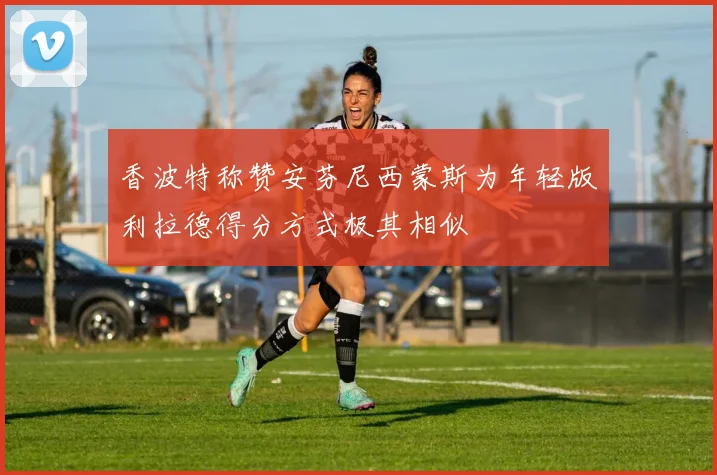香波特称赞安芬尼西蒙斯为年轻版利拉德得分方式极其相似