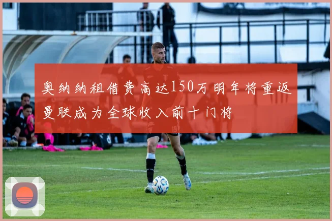 奥纳纳租借费高达150万明年将重返曼联成为全球收入前十门将