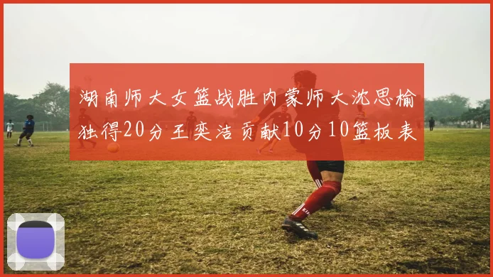 湖南师大女篮战胜内蒙师大沈思榆独得20分王奕洁贡献10分10篮板表现出色