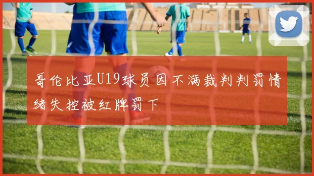 哥伦比亚U19球员因不满裁判判罚情绪失控被红牌罚下