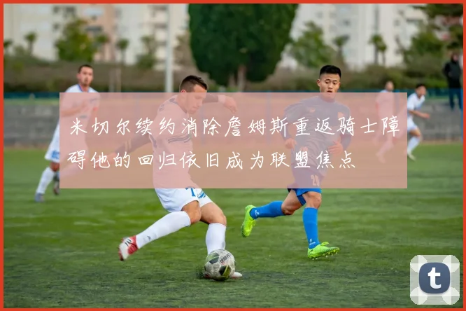米切尔续约消除詹姆斯重返骑士障碍他的回归依旧成为联盟焦点
