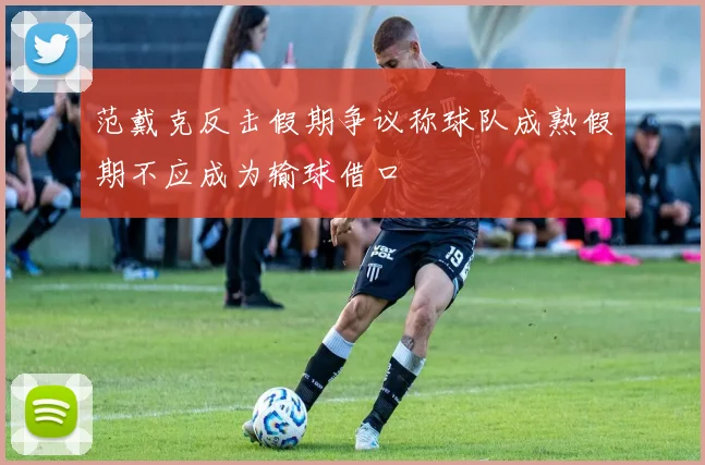 范戴克反击假期争议称球队成熟假期不应成为输球借口
