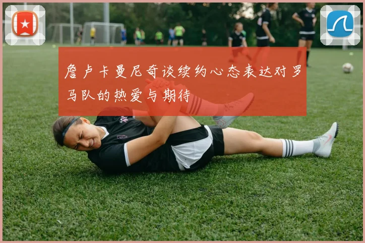 詹卢卡曼尼奇谈续约心态表达对罗马队的热爱与期待