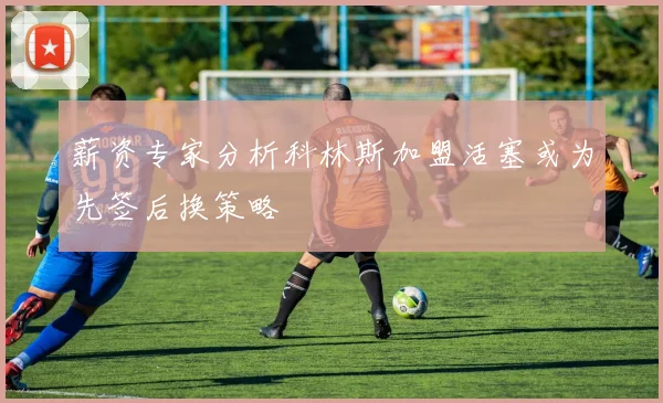 薪资专家分析科林斯加盟活塞或为先签后换策略
