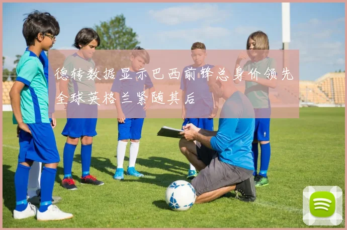 德转数据显示巴西前锋总身价领先全球英格兰紧随其后
