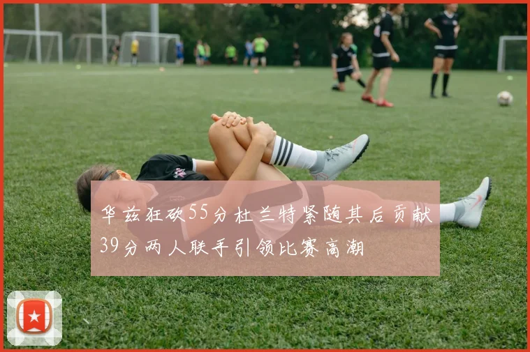 华兹狂砍55分杜兰特紧随其后贡献39分两人联手引领比赛高潮