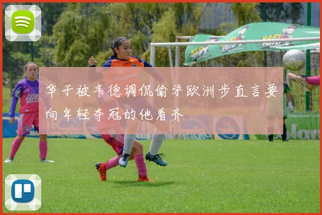 华子被韦德调侃偷学欧洲步直言要向年轻夺冠的他看齐