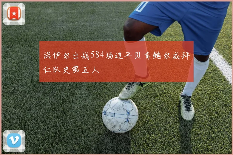 诺伊尔出战584场追平贝肯鲍尔成拜仁队史第五人