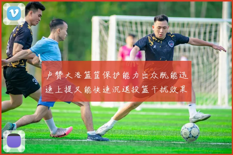 卢赞大洛篮筐保护能力出众既能迅速上提又能快速沉退投篮干扰效果显著