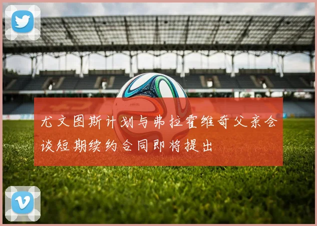 尤文图斯计划与弗拉霍维奇父亲会谈短期续约合同即将提出