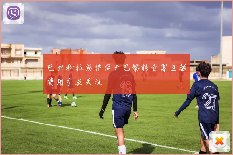 巴尔科拉或将离开巴黎转会需巨额费用引发关注