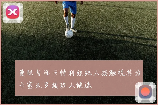 曼联与洛卡特利经纪人接触视其为卡塞米罗接班人候选