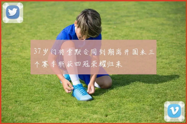 37岁门将索默合同到期离开国米三个赛季斩获四冠荣耀归来