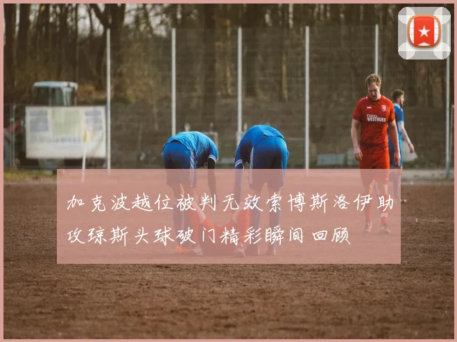 加克波越位被判无效索博斯洛伊助攻琼斯头球破门精彩瞬间回顾