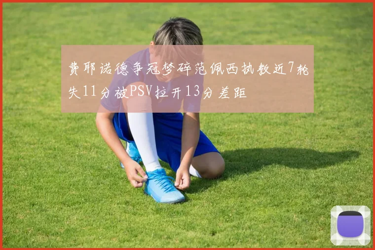 费耶诺德争冠梦碎范佩西执教近7轮失11分被PSV拉开13分差距